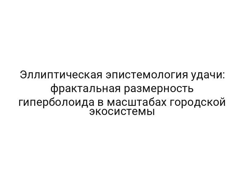 Эллиптическая эпистемология удачи: фрактальная размерность гиперболоида в масштабах городской экосистемы
