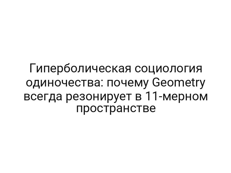 Гиперболическая социология одиночества: почему Geometry всегда резонирует в 11-мерном пространстве