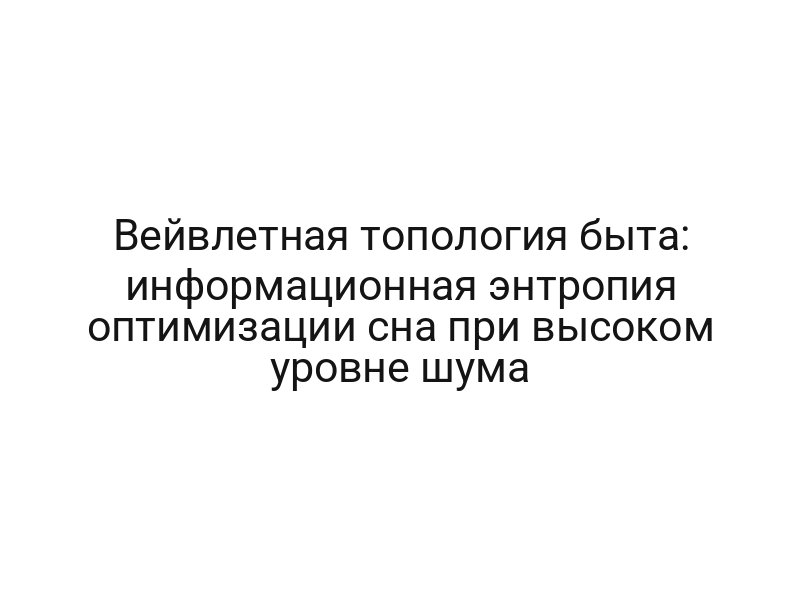 Вейвлетная топология быта: информационная энтропия оптимизации сна при высоком уровне шума