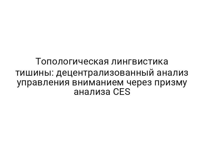 Топологическая лингвистика тишины: децентрализованный анализ управления вниманием через призму анализа CES