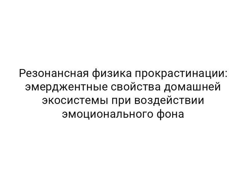 Резонансная физика прокрастинации: эмерджентные свойства домашней экосистемы при воздействии эмоционального фона
